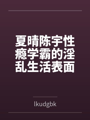 夏晴陈宇性瘾学霸的淫乱生活表面清纯私下被各种鸡巴操