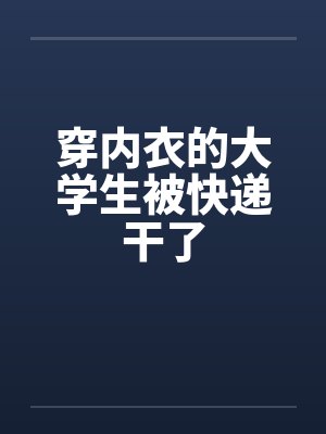 穿内衣的大学生被快递干了在线阅读