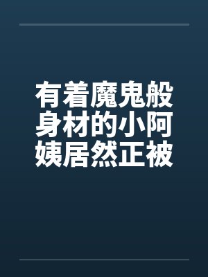 有着魔鬼般身材的小阿姨居然正被我压在下面狂….