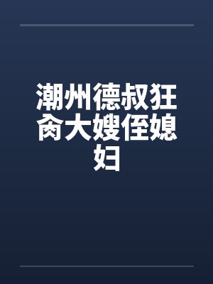 潮州德叔狂肏大嫂侄媳妇 潮州德叔狂肏大嫂侄媳妇